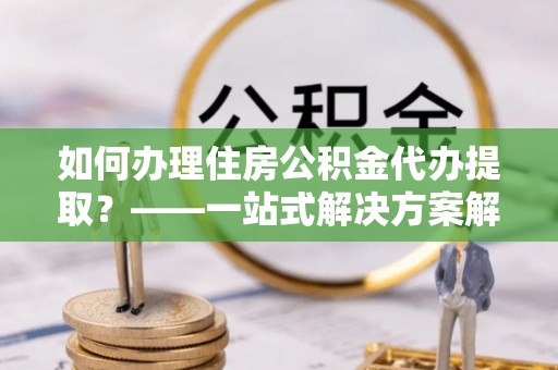 晴隆如何办理住房公积金代办提取？——一站式解决方案解析