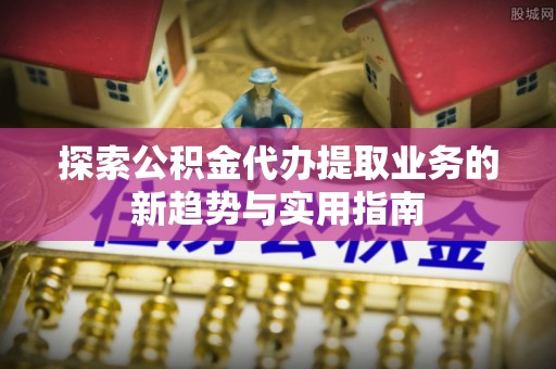 晴隆探索公积金代办提取业务的新趋势与实用指南