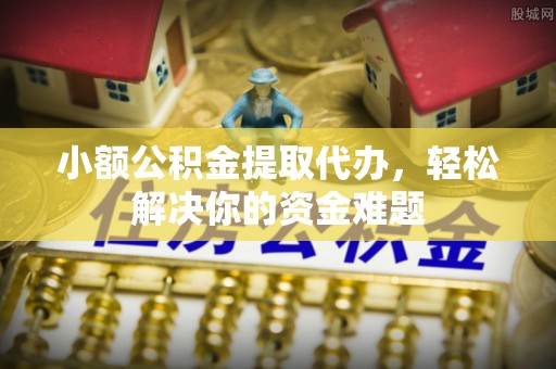 晴隆小额公积金提取代办，轻松解决你的资金难题