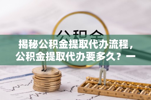 晴隆揭秘公积金提取代办流程，公积金提取代办要多久？一站式指南为你解答