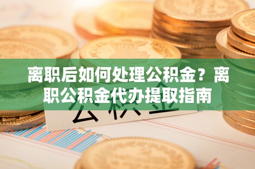 晴隆离职后如何处理公积金？离职公积金代办提取指南