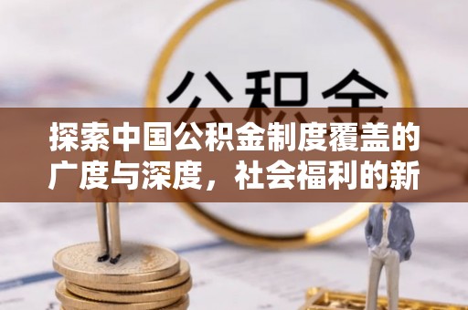 晴隆探索中国公积金制度覆盖的广度与深度，社会福利的新篇章