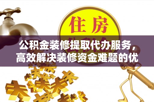 晴隆公积金装修提取代办服务，高效解决装修资金难题的优选方案