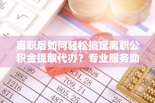晴隆离职后如何轻松搞定离职公积金提取代办？专业服务助你一臂之力